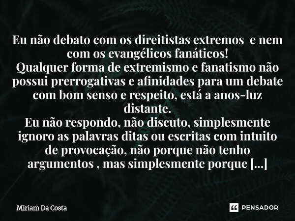 Eu não debato com os direitistas extremos e nem com os evangélicos fanáticos! Qualquer forma de extremismo e fanatismo não possui prerrogativas e afinidades pa... Frase de Miriam Da Costa.