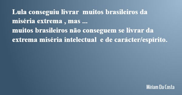 Lula conseguiu livrar muitos brasileiros da miséria extrema , mas ... muitos brasileiros não conseguem se livrar da extrema miséria intelectual e de carácter/es... Frase de Miriam Da Costa.