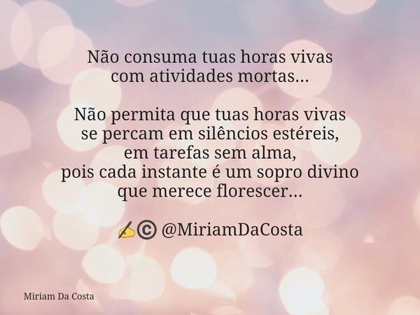 Não consuma tuas horas vivas com atividades mortas... Não permita que tuas horas vivas se percam em silêncios estéreis, em tarefas sem alma, pois cada instante ... Frase de Miriam Da Costa.
