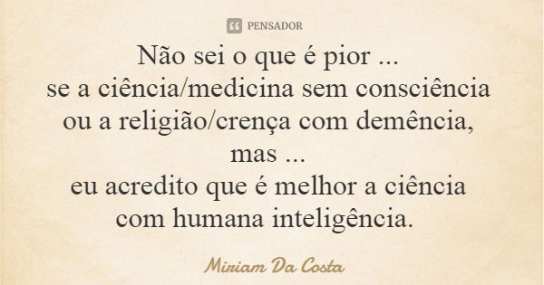 Não sei o que é pior ... se a ciência/medicina sem consciência ou a religião/crença com demência, mas ... eu acredito que é melhor a ciência com humana inteligê... Frase de Miriam Da Costa.