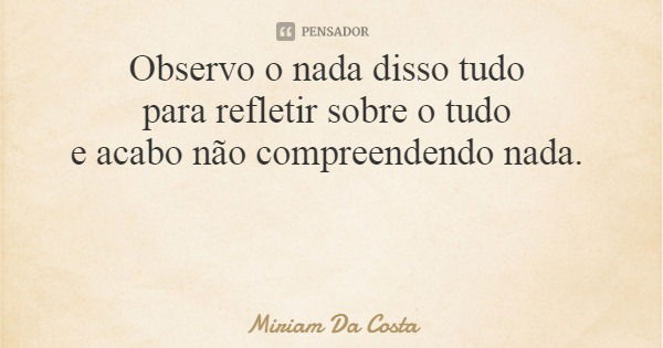 Observo o nada disso tudo para refletir sobre o tudo e acabo não compreendendo nada.... Frase de Miriam Da Costa.