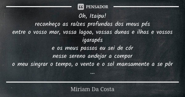 Oh, Itaipu!
reconheço as raízes profundas dos meus pés
entre o vosso mar, vossa lagoa, vossas dunas e ilhas e vossos igarapés
e os meus passos eu sei de cór
nes... Frase de Miriam Da Costa.