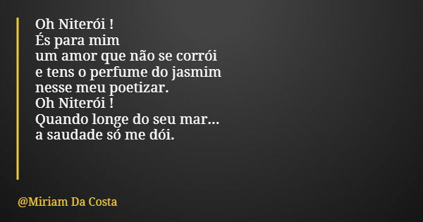 Oh Niterói ! És para mim um amor que não se corrói e tens o perfume do jasmim nesse meu poetizar. Oh Niterói ! Quando longe do seu mar... a saudade só me dói.... Frase de Miriam Da Costa.