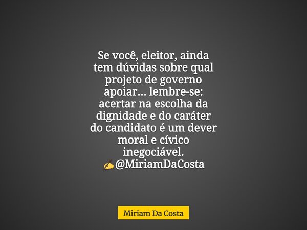 Se você, eleitor, ainda tem dúvidas sobre qual projeto de governo apoiar... lembre-se: acertar na escolha da dignidade e do caráter do candidato é um dever mora... Frase de Miriam Da Costa.