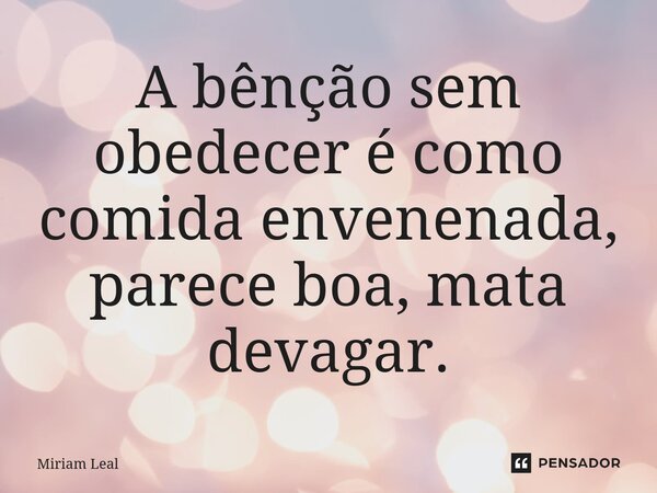 A bênção sem obedecer é como comida envenenada, parece boa, mata devagar.... Frase de Miriam Leal.