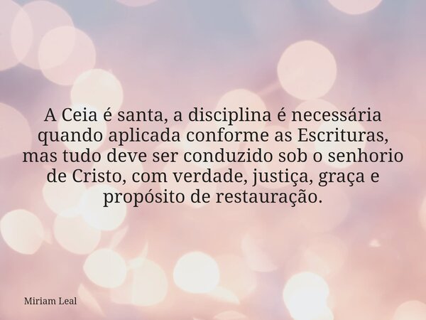 A Ceia é santa, a disciplina é necessária quando aplicada conforme as Escrituras, mas tudo deve ser conduzido sob o senhorio de Cristo, com verdade, justiça, gr... Frase de Miriam Leal.