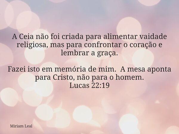 A Ceia não foi criada para alimentar vaidade religiosa, mas para confrontar o coração e lembrar a graça. Fazei isto em memória de mim. A mesa aponta para Cristo... Frase de Miriam Leal.