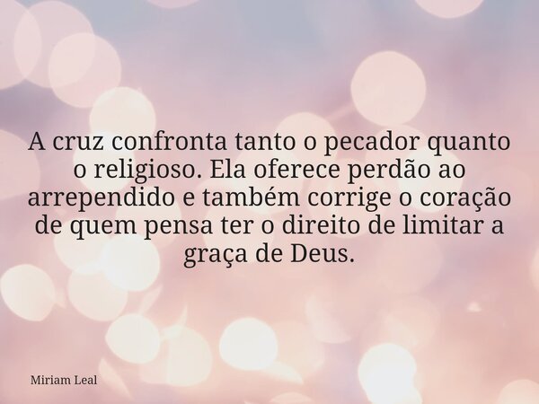 A cruz confronta tanto o pecador quanto o religioso. Ela oferece perdão ao arrependido e também corrige o coração de quem pensa ter o direito de limitar a graça... Frase de Miriam Leal.
