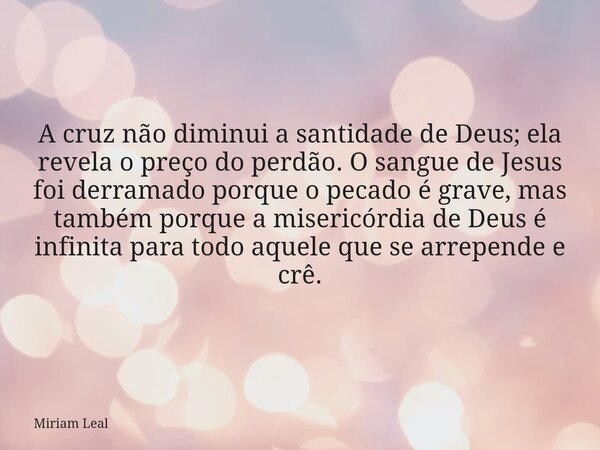 A cruz não diminui a santidade de Deus; ela revela o preço do perdão. O sangue de Jesus foi derramado porque o pecado é grave, mas também porque a misericórdia ... Frase de Miriam Leal.