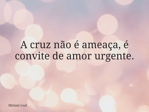 A cruz não é ameaça, é convite de amor urgente.... Frase de Miriam Leal.