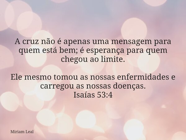 A cruz não é apenas uma mensagem para quem está bem; é esperança para quem chegou ao limite. Ele mesmo tomou as nossas enfermidades e carregou as nossas doenças... Frase de Miriam Leal.