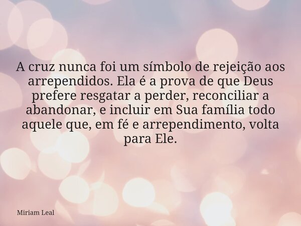 A cruz nunca foi um símbolo de rejeição aos arrependidos. Ela é a prova de que Deus prefere resgatar a perder, reconciliar a abandonar, e incluir em Sua família... Frase de Miriam Leal.
