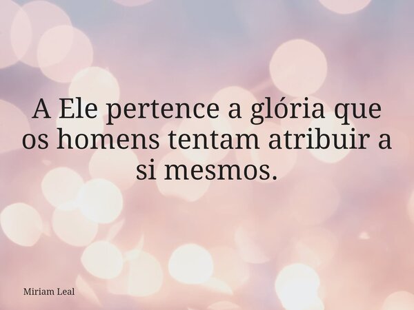 A Ele pertence a glória que os homens tentam atribuir a si mesmos.... Frase de Miriam Leal.