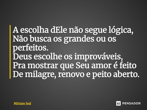 ⁠A escolha dEle não segue lógica, Não busca os grandes ou os perfeitos. Deus escolhe os improváveis, Pra mostrar que Seu amor é feito De milagre, renovo e peito... Frase de Miriam Leal.