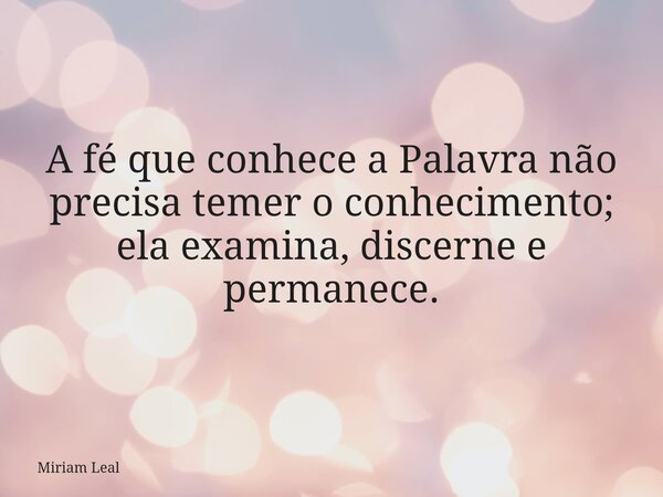 A fé que conhece a Palavra não precisa temer o conhecimento; ela examina, discerne e permanece.... Frase de Miriam Leal.