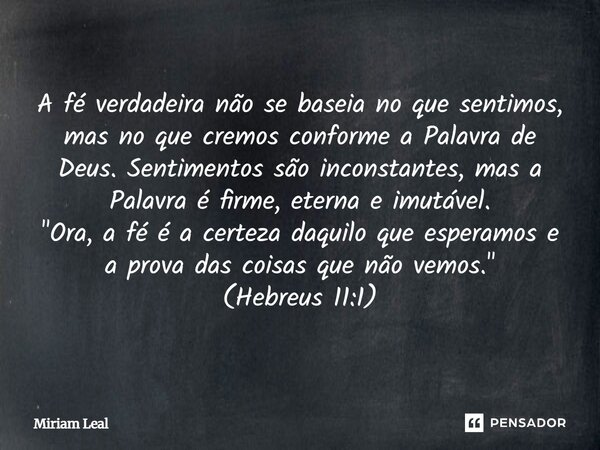 A fé verdadeira não se baseia no que sentimos, mas no que cremos conforme a Palavra de Deus. Sentimentos são inconstantes, mas a Palavra é firme, eterna e imutá... Frase de Miriam Leal.