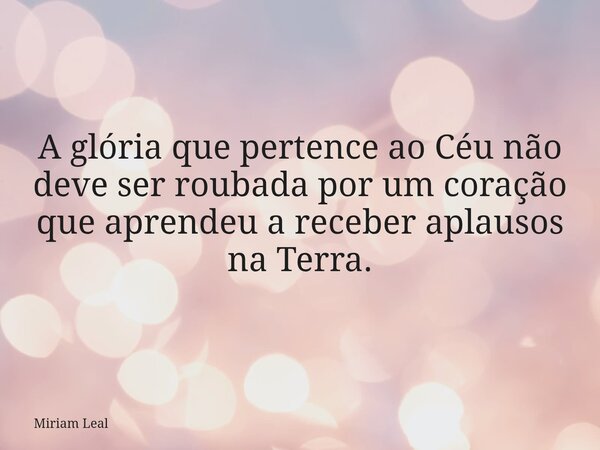 A glória que pertence ao Céu não deve ser roubada por um coração que aprendeu a receber aplausos na Terra.... Frase de Miriam Leal.