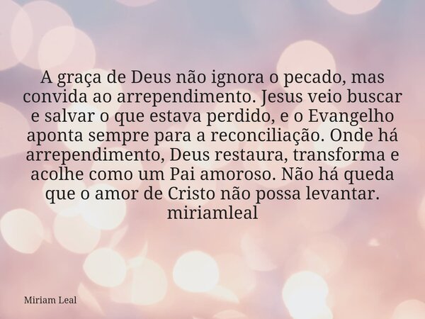 A graça de Deus não ignora o pecado, mas convida ao arrependimento. Jesus veio buscar e salvar o que estava perdido, e o Evangelho aponta sempre para a reconcil... Frase de Miriam Leal.