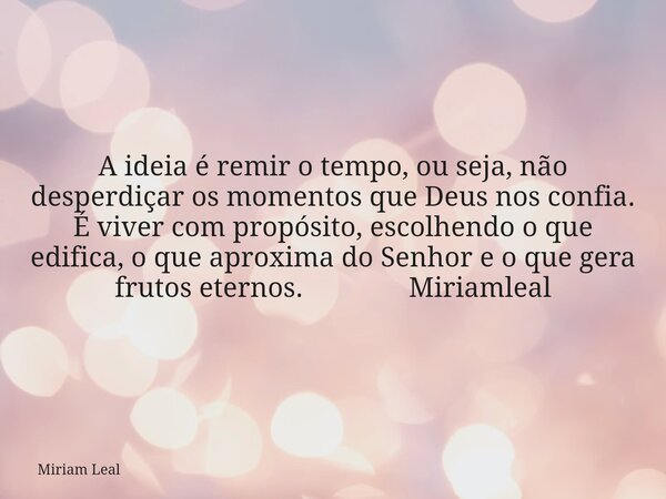 A ideia é remir o tempo, ou seja, não desperdiçar os momentos que Deus nos confia. É viver com propósito, escolhendo o que edifica, o que aproxima do Senhor e o... Frase de Miriam Leal.