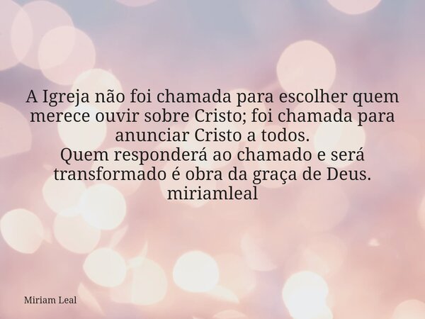A Igreja não foi chamada para escolher quem merece ouvir sobre Cristo; foi chamada para anunciar Cristo a todos. Quem responderá ao chamado e será transformado ... Frase de Miriam Leal.