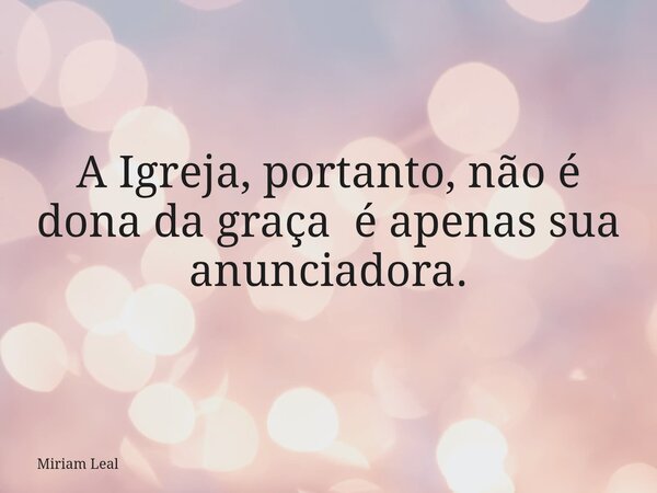 A Igreja, portanto, não é dona da graça é apenas sua anunciadora.... Frase de Miriam Leal.