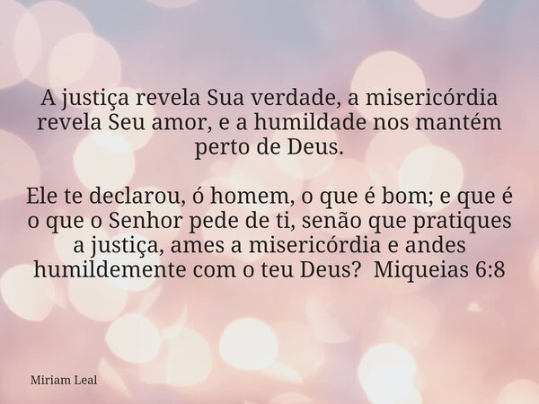 A justiça revela Sua verdade, a misericórdia revela Seu amor, e a humildade nos mantém perto de Deus. Ele te declarou, ó homem, o que é bom; e que é o que o Sen... Frase de Miriam Leal.