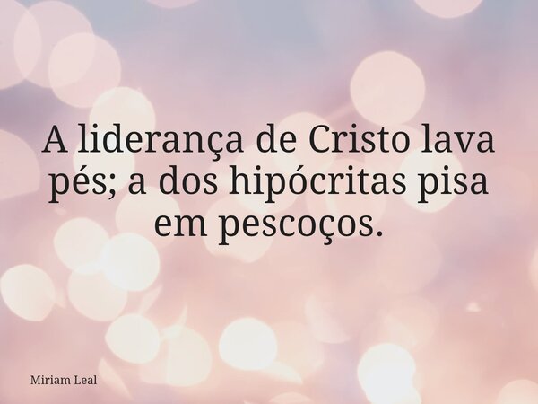 A liderança de Cristo lava pés; a dos hipócritas pisa em pescoços.... Frase de Miriam Leal.