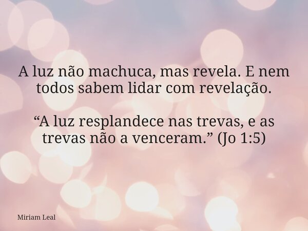 A luz não machuca, mas revela. E nem todos sabem lidar com revelação. “A luz resplandece nas trevas, e as trevas não a venceram.” (Jo 1:5)... Frase de Miriam Leal.