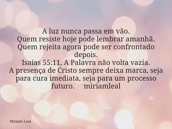 A luz nunca passa em vão. Quem resiste hoje pode lembrar amanhã. Quem rejeita agora pode ser confrontado depois. Isaías 55:11, A Palavra não volta vazia. A pres... Frase de Miriam Leal.