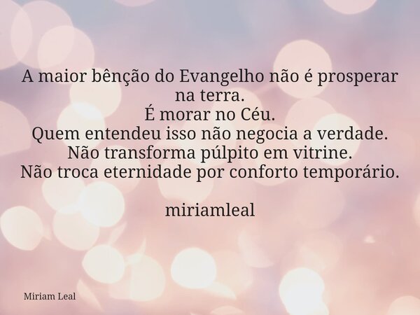 A maior bênção do Evangelho não é prosperar na terra. É morar no Céu. Quem entendeu isso não negocia a verdade. Não transforma púlpito em vitrine. Não troca ete... Frase de Miriam Leal.