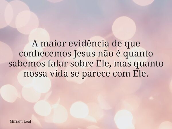 A maior evidência de que conhecemos Jesus não é quanto sabemos falar sobre Ele, mas quanto nossa vida se parece com Ele.... Frase de Miriam Leal.