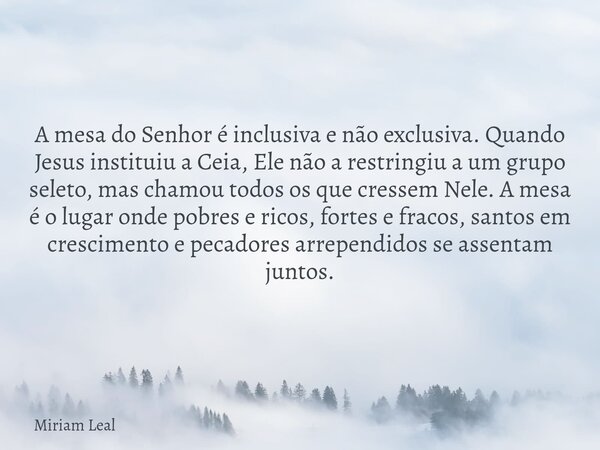 A mesa do Senhor é inclusiva e não exclusiva. Quando Jesus instituiu a Ceia, Ele não a restringiu a um grupo seleto, mas chamou todos os que cressem Nele. A mes... Frase de Miriam Leal.