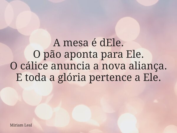 A mesa é dEle. O pão aponta para Ele. O cálice anuncia a nova aliança. E toda a glória pertence a Ele.... Frase de Miriam Leal.
