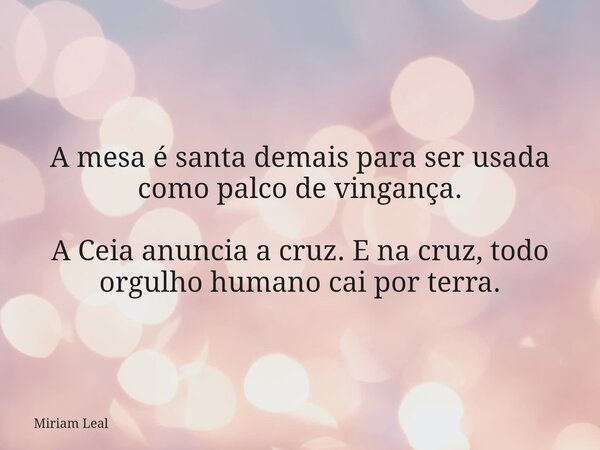 A mesa é santa demais para ser usada como palco de vingança. A Ceia anuncia a cruz. E na cruz, todo orgulho humano cai por terra.... Frase de Miriam Leal.