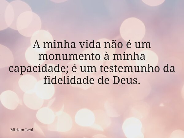 A minha vida não é um monumento à minha capacidade; é um testemunho da fidelidade de Deus.... Frase de Miriam Leal.