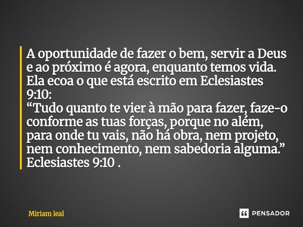 A oportunidade de fazer o bem, servir a Deus e ao próximo é agora, enquanto temos vida. Ela ecoa o que está escrito em Eclesiastes 9:10: “Tudo quanto te vier à... Frase de Miriam Leal.