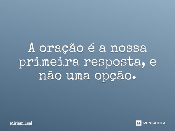 ⁠A oração é a nossa primeira resposta, e não uma opção.... Frase de Miriam Leal.