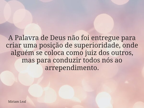A Palavra de Deus não foi entregue para criar uma posição de superioridade, onde alguém se coloca como juiz dos outros, mas para conduzir todos nós ao arrependi... Frase de Miriam Leal.
