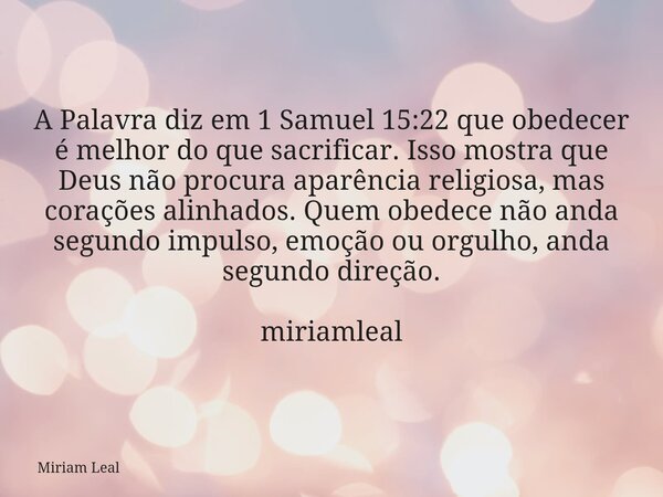 A Palavra diz em 1 Samuel 15:22 que obedecer é melhor do que sacrificar. Isso mostra que Deus não procura aparência religiosa, mas corações alinhados. Quem obed... Frase de Miriam Leal.