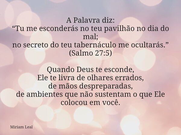 A Palavra diz: “Tu me esconderás no teu pavilhão no dia do mal; no secreto do teu tabernáculo me ocultarás.” (Salmo 27:5) Quando Deus te esconde, Ele te livra d... Frase de Miriam Leal.