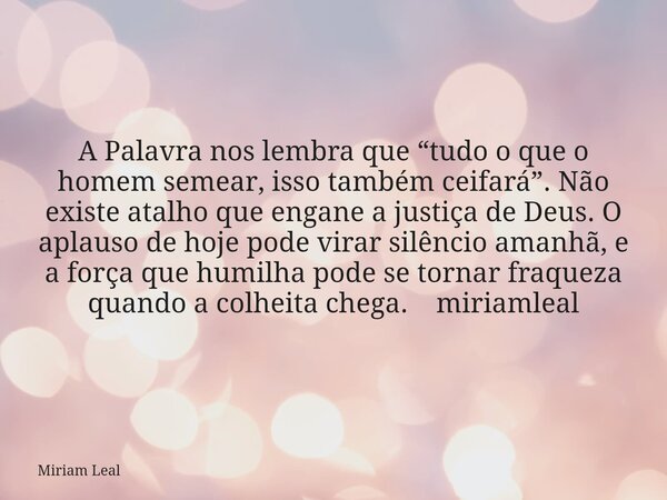 A Palavra nos lembra que “tudo o que o homem semear, isso também ceifará”. Não existe atalho que engane a justiça de Deus. O aplauso de hoje pode virar silêncio... Frase de Miriam Leal.