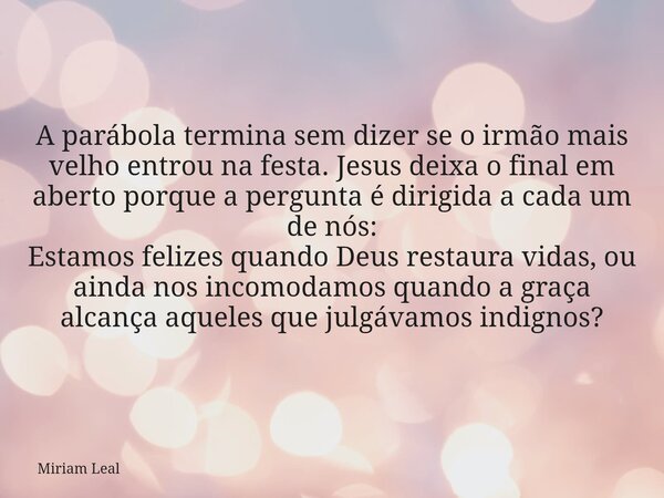 A parábola termina sem dizer se o irmão mais velho entrou na festa. Jesus deixa o final em aberto porque a pergunta é dirigida a cada um de nós: Estamos felizes... Frase de Miriam Leal.