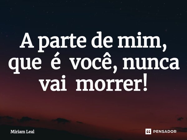 ⁠A parte de mim, que é você, nunca vai morrer!... Frase de Miriam Leal.