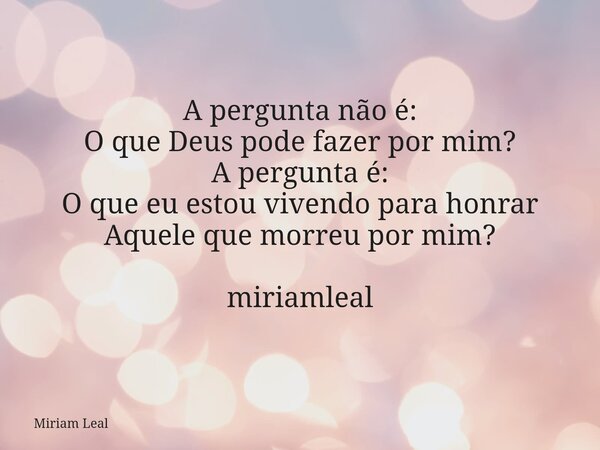 A pergunta não é: O que Deus pode fazer por mim? A pergunta é: O que eu estou vivendo para honrar Aquele que morreu por mim? miriamleal... Frase de Miriam Leal.