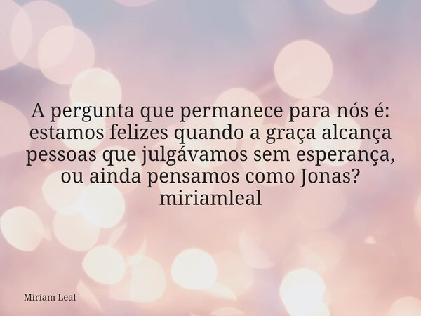 A pergunta que permanece para nós é: estamos felizes quando a graça alcança pessoas que julgávamos sem esperança, ou ainda pensamos como Jonas? miriamleal... Frase de Miriam Leal.