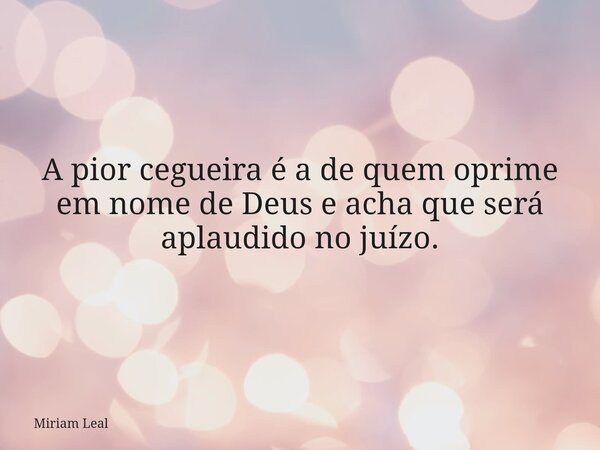 A pior cegueira é a de quem oprime em nome de Deus e acha que será aplaudido no juízo.... Frase de Miriam Leal.