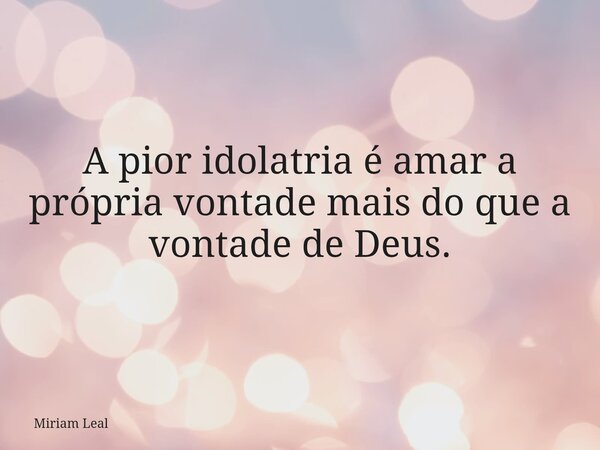 A pior idolatria é amar a própria vontade mais do que a vontade de Deus.... Frase de Miriam Leal.