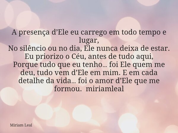 A presença d’Ele eu carrego em todo tempo e lugar, No silêncio ou no dia, Ele nunca deixa de estar. Eu priorizo o Céu, antes de tudo aqui, Porque tudo que eu te... Frase de Miriam Leal.