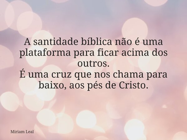 A santidade bíblica não é uma plataforma para ficar acima dos outros. É uma cruz que nos chama para baixo, aos pés de Cristo.... Frase de Miriam Leal.