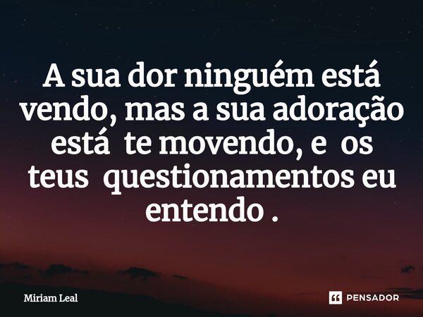 ⁠A sua dor ninguém está vendo, mas a sua adoração está te movendo, e os teus questionamentos eu entendo .... Frase de Miriam Leal.